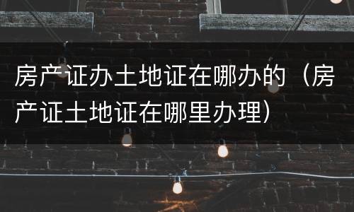 房产证办土地证在哪办的（房产证土地证在哪里办理）