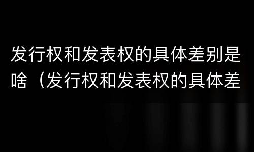 发行权和发表权的具体差别是啥（发行权和发表权的具体差别是啥呢）