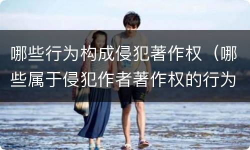 哪些行为构成侵犯著作权（哪些属于侵犯作者著作权的行为）