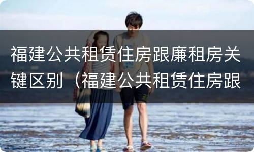 福建公共租赁住房跟廉租房关键区别（福建公共租赁住房跟廉租房关键区别）
