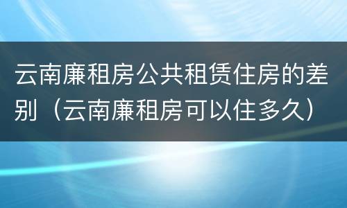 云南廉租房公共租赁住房的差别（云南廉租房可以住多久）