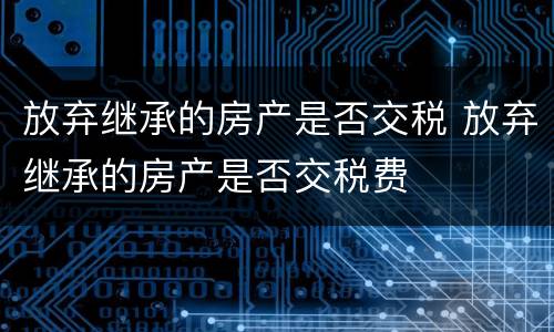 放弃继承的房产是否交税 放弃继承的房产是否交税费