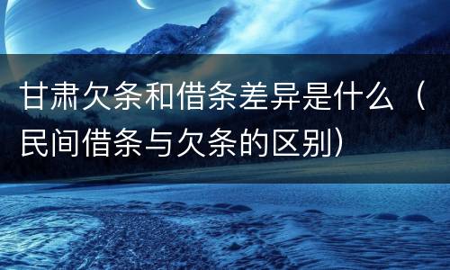 甘肃欠条和借条差异是什么（民间借条与欠条的区别）