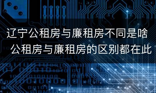 辽宁公租房与廉租房不同是啥 公租房与廉租房的区别都在此,别再搞错了!