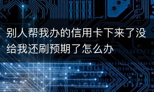 别人帮我办的信用卡下来了没给我还刷预期了怎么办