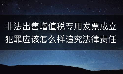 非法出售增值税专用发票成立犯罪应该怎么样追究法律责任