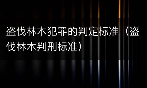 盗伐林木犯罪的判定标准（盗伐林木判刑标准）