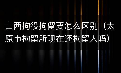 山西拘役拘留要怎么区别（太原市拘留所现在还拘留人吗）