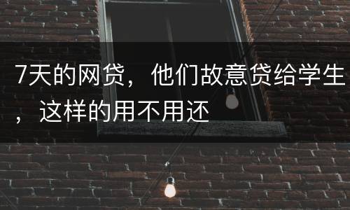 7天的网贷，他们故意贷给学生，这样的用不用还