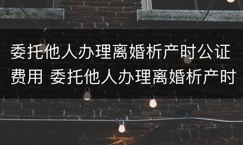委托他人办理离婚析产时公证费用 委托他人办理离婚析产时公证费用多少钱