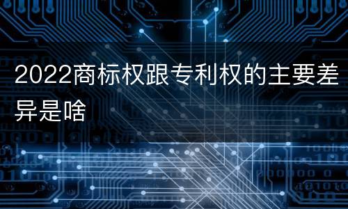 2022商标权跟专利权的主要差异是啥