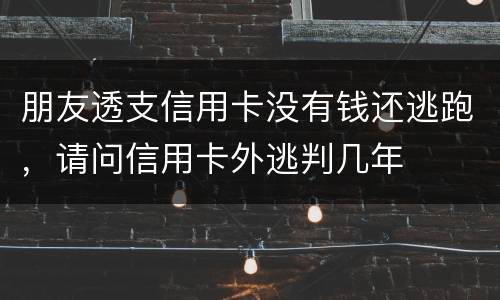 朋友透支信用卡没有钱还逃跑，请问信用卡外逃判几年