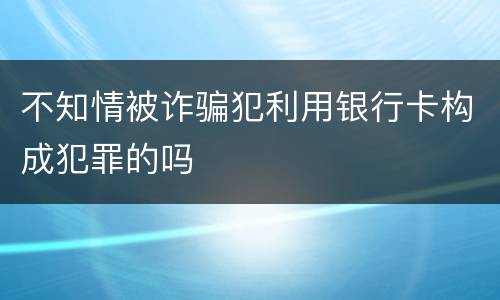 不知情被诈骗犯利用银行卡构成犯罪的吗