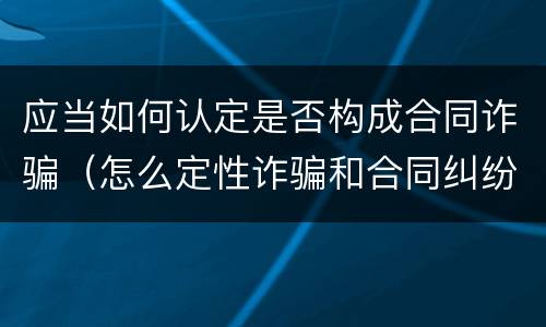 应当如何认定是否构成合同诈骗（怎么定性诈骗和合同纠纷）