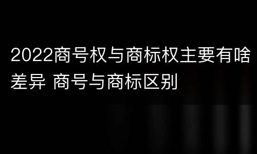 2022商号权与商标权主要有啥差异 商号与商标区别