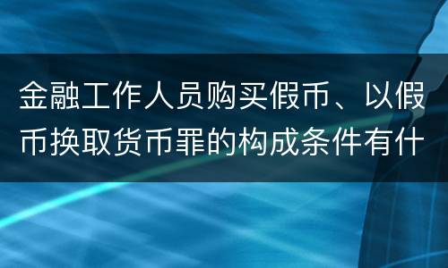 金融工作人员购买假币、以假币换取货币罪的构成条件有什么