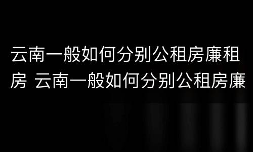 云南一般如何分别公租房廉租房 云南一般如何分别公租房廉租房呢