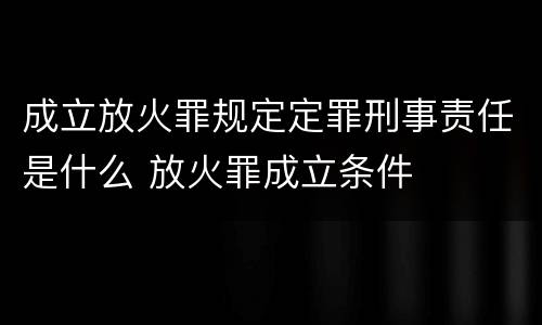 成立放火罪规定定罪刑事责任是什么 放火罪成立条件