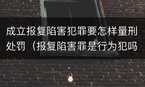 成立报复陷害犯罪要怎样量刑处罚（报复陷害罪是行为犯吗）