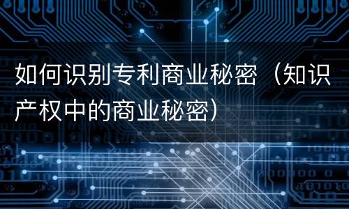 如何识别专利商业秘密（知识产权中的商业秘密）