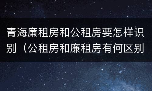 青海廉租房和公租房要怎样识别（公租房和廉租房有何区别）