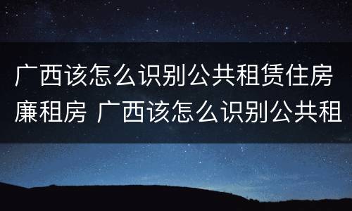 广西该怎么识别公共租赁住房廉租房 广西该怎么识别公共租赁住房廉租房信息