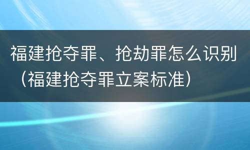福建抢夺罪、抢劫罪怎么识别（福建抢夺罪立案标准）