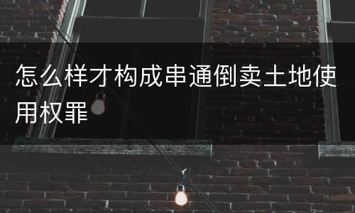 怎么样才构成串通倒卖土地使用权罪