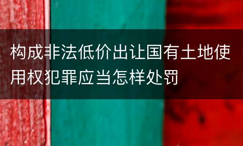 构成非法低价出让国有土地使用权犯罪应当怎样处罚