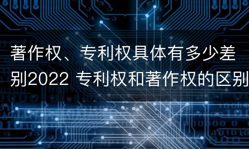 著作权、专利权具体有多少差别2022 专利权和著作权的区别