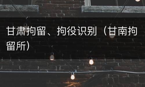 甘肃拘留、拘役识别（甘南拘留所）