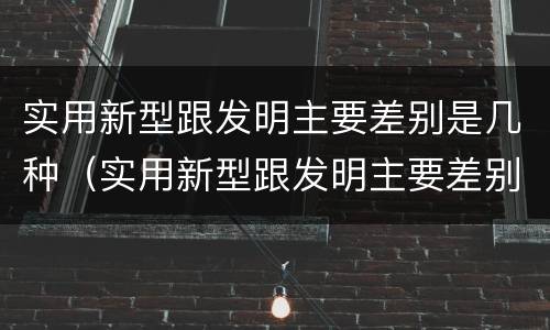 实用新型跟发明主要差别是几种（实用新型跟发明主要差别是几种类型）