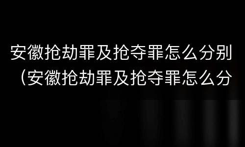 安徽抢劫罪及抢夺罪怎么分别（安徽抢劫罪及抢夺罪怎么分别判刑）