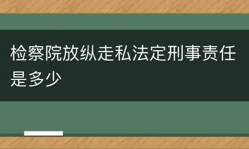 检察院放纵走私法定刑事责任是多少