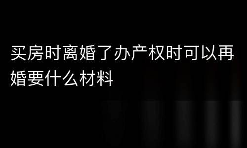 买房时离婚了办产权时可以再婚要什么材料