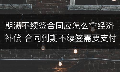 期满不续签合同应怎么拿经济补偿 合同到期不续签需要支付补偿金吗