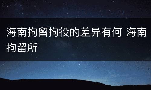 海南拘留拘役的差异有何 海南拘留所
