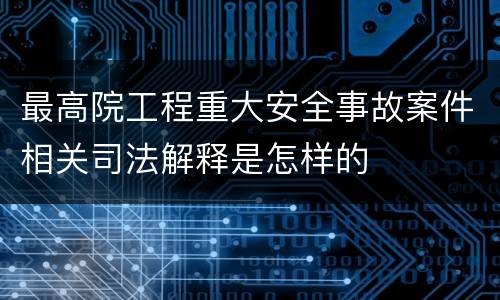 最高院工程重大安全事故案件相关司法解释是怎样的