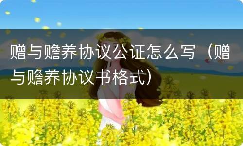 赠与赡养协议公证怎么写（赠与赡养协议书格式）