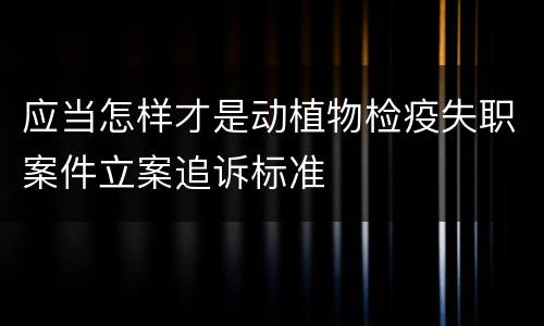 应当怎样才是动植物检疫失职案件立案追诉标准