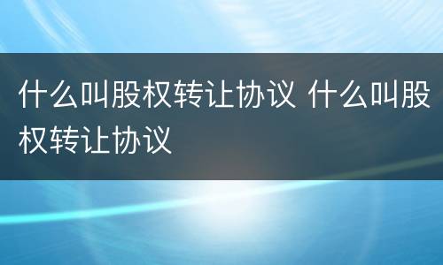什么叫股权转让协议 什么叫股权转让协议