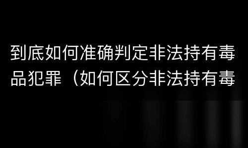 到底如何准确判定非法持有毒品犯罪（如何区分非法持有毒品的行为和非法持有毒品罪）