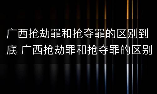 广西抢劫罪和抢夺罪的区别到底 广西抢劫罪和抢夺罪的区别到底判几年