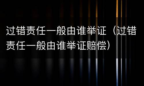 过错责任一般由谁举证（过错责任一般由谁举证赔偿）