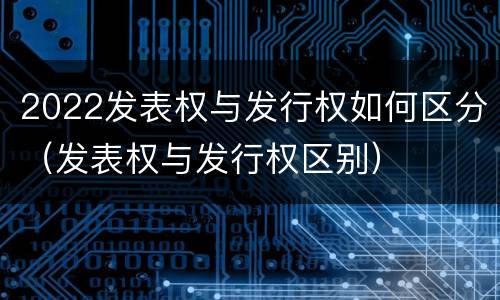 2022发表权与发行权如何区分（发表权与发行权区别）