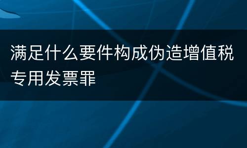 满足什么要件构成伪造增值税专用发票罪