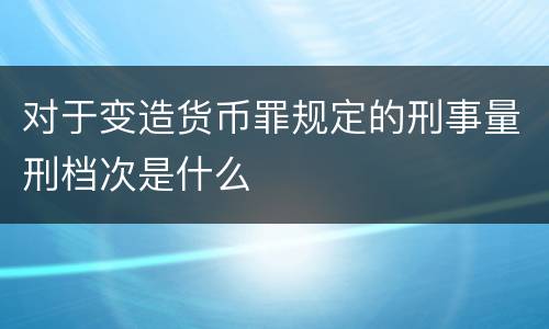 对于变造货币罪规定的刑事量刑档次是什么