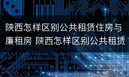 陕西怎样区别公共租赁住房与廉租房 陕西怎样区别公共租赁住房与廉租房呢