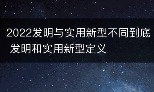 2022发明与实用新型不同到底 发明和实用新型定义