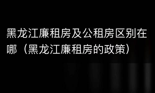 黑龙江廉租房及公租房区别在哪（黑龙江廉租房的政策）